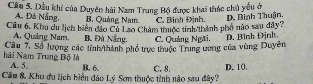 Cầu 5. Dầu khí của Duyên hải Nam Trung Bộ được khai thác chủ yếu ở
A. Đà Nẵng. B. Quảng Nam. C. Bình Định. D. Bình Thuận.
Câu 6. Khu du lịch biển đảo Cù Lao Chàm thuộc tỉnh/thành phố nào sau đây?
A. Quảng Nam. B. Đà Nẵng. C. Quảng Ngãi. D. Bình Định.
Câu 7. Số lượng các tỉnh/thành phố trực thuộc Trung ương của vùng Duyên
hải Nam Trung Bộ là
A. 5. B. 6. C. 8. D. 10.
Câu 8. Khu đu lịch biển đảo Lý Sơn thuộc tỉnh nào sau đây?