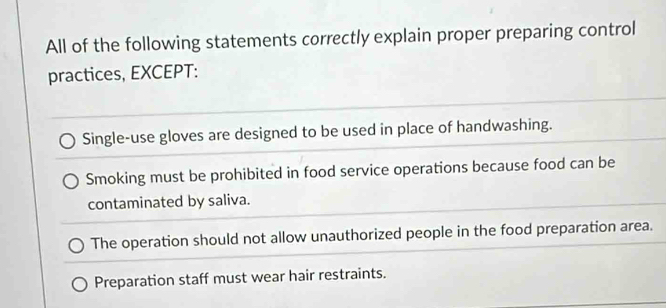 All of the following statements correctly explain proper preparing control
practices, EXCEPT:
Single-use gloves are designed to be used in place of handwashing.
Smoking must be prohibited in food service operations because food can be
contaminated by saliva.
The operation should not allow unauthorized people in the food preparation area.
Preparation staff must wear hair restraints.