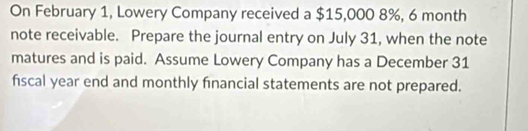 On February 1, Lowery Company received a $15,000 8%, 6 month
note receivable. Prepare the journal entry on July 31, when the note 
matures and is paid. Assume Lowery Company has a December 31
fiscal year end and monthly financial statements are not prepared.