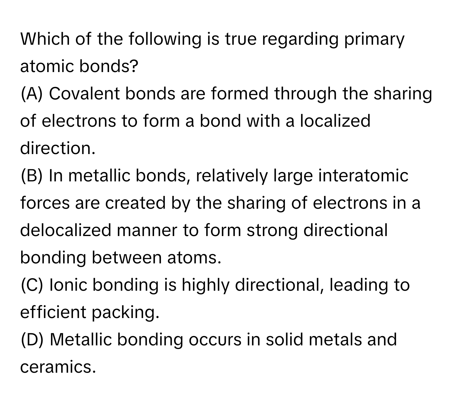 Which of the following is true regarding primary atomic bonds?

(A) Covalent bonds are formed through the sharing of electrons to form a bond with a localized direction.
(B) In metallic bonds, relatively large interatomic forces are created by the sharing of electrons in a delocalized manner to form strong directional bonding between atoms.
(C) Ionic bonding is highly directional, leading to efficient packing.
(D) Metallic bonding occurs in solid metals and ceramics.