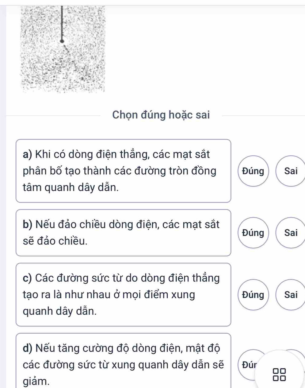 Chọn đúng hoặc sai
a) Khi có dòng điện thẳng, các mạt sắt
phân bố tạo thành các đường tròn đồng Đúng Sai
tâm quanh dây dẫn.
b) Nếu đảo chiều dòng điện, các mạt sắt
Đúng Sai
sẽ đảo chiều.
c) Các đường sức từ do dòng điện thẳng
tạo ra là như nhau ở mọi điểm xung Đúng Sai
quanh dây dẫn.
d) Nếu tăng cường độ dòng điện, mật độ
các đường sức từ xung quanh dây dẫn sẽ Đúr
giảm.