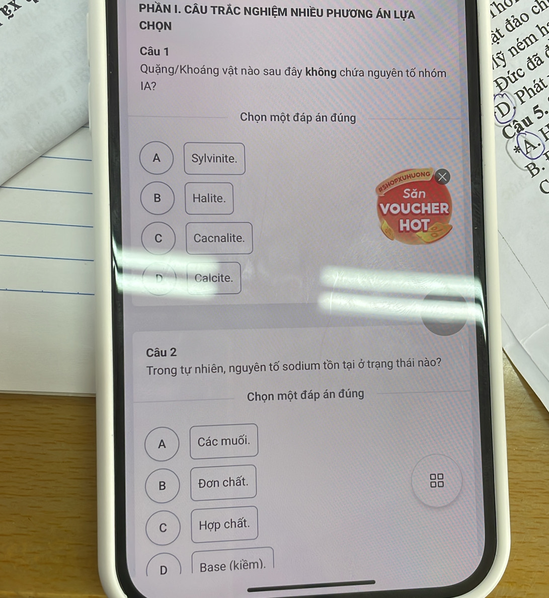 Ex The
PHÀN I. CÂU TRÁC NGHIỆM NHIềU PHưƠNG ÁN LựA
CHQN
át đảo ch
Câu 1
1ỹ ném k
Quặng/Khoáng vật nào sau đây không chứa nguyên tố nhóm Đức đã
IA?
D. Phát
Chọn một đáp án đúng
Cậu 5.
*A. I
A Sylvinite.
B.
HSHOPXUHUONG X
B Halite. Săn
C
VOUCHER
HOTs
C Cacnalite.
D Calcite.
Câu 2
Trong tự nhiên, nguyên tố sodium tồn tại ở trạng thái nào?
Chọn một đáp án đúng
A Các muối.
B Đơn chất.
□□
□□
C Hợp chất.
D Base (kiềm).