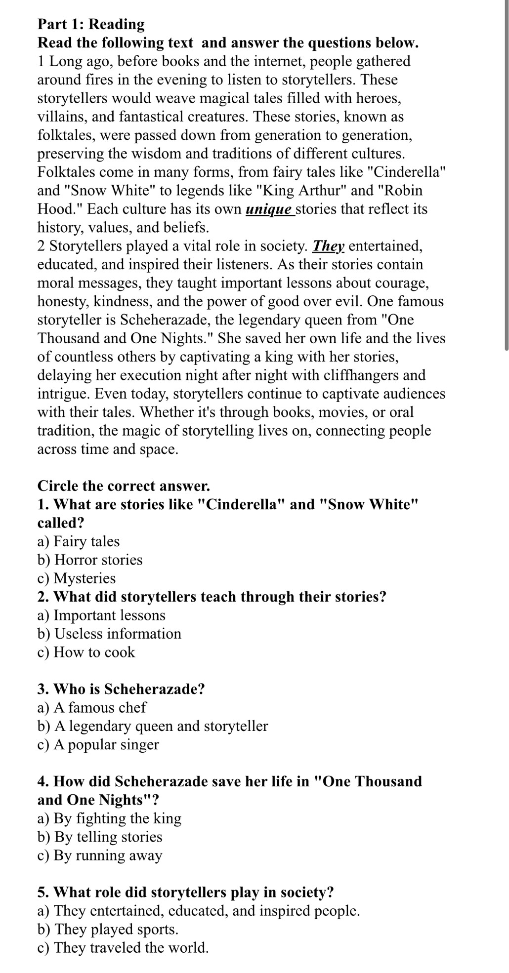 Reading
Read the following text and answer the questions below.
1 Long ago, before books and the internet, people gathered
around fires in the evening to listen to storytellers. These
storytellers would weave magical tales filled with heroes,
villains, and fantastical creatures. These stories, known as
folktales, were passed down from generation to generation,
preserving the wisdom and traditions of different cultures.
Folktales come in many forms, from fairy tales like ''Cinderella''
and "Snow White" to legends like "King Arthur" and "Robin
Hood." Each culture has its own unique stories that reflect its
history, values, and beliefs.
2 Storytellers played a vital role in society. They entertained,
educated, and inspired their listeners. As their stories contain
moral messages, they taught important lessons about courage,
honesty, kindness, and the power of good over evil. One famous
storyteller is Scheherazade, the legendary queen from ''One
Thousand and One Nights." She saved her own life and the lives
of countless others by captivating a king with her stories,
delaying her execution night after night with cliffhangers and
intrigue. Even today, storytellers continue to captivate audiences
with their tales. Whether it's through books, movies, or oral
tradition, the magic of storytelling lives on, connecting people
across time and space.
Circle the correct answer.
1. What are stories like "Cinderella" and "Snow White"
called?
a) Fairy tales
b) Horror stories
c) Mysteries
2. What did storytellers teach through their stories?
a) Important lessons
b) Useless information
c) How to cook
3. Who is Scheherazade?
a) A famous chef
b) A legendary queen and storyteller
c) A popular singer
4. How did Scheherazade save her life in "One Thousand
and One Nights"?
a) By fighting the king
b) By telling stories
c) By running away
5. What role did storytellers play in society?
a) They entertained, educated, and inspired people.
b) They played sports.
c) They traveled the world.