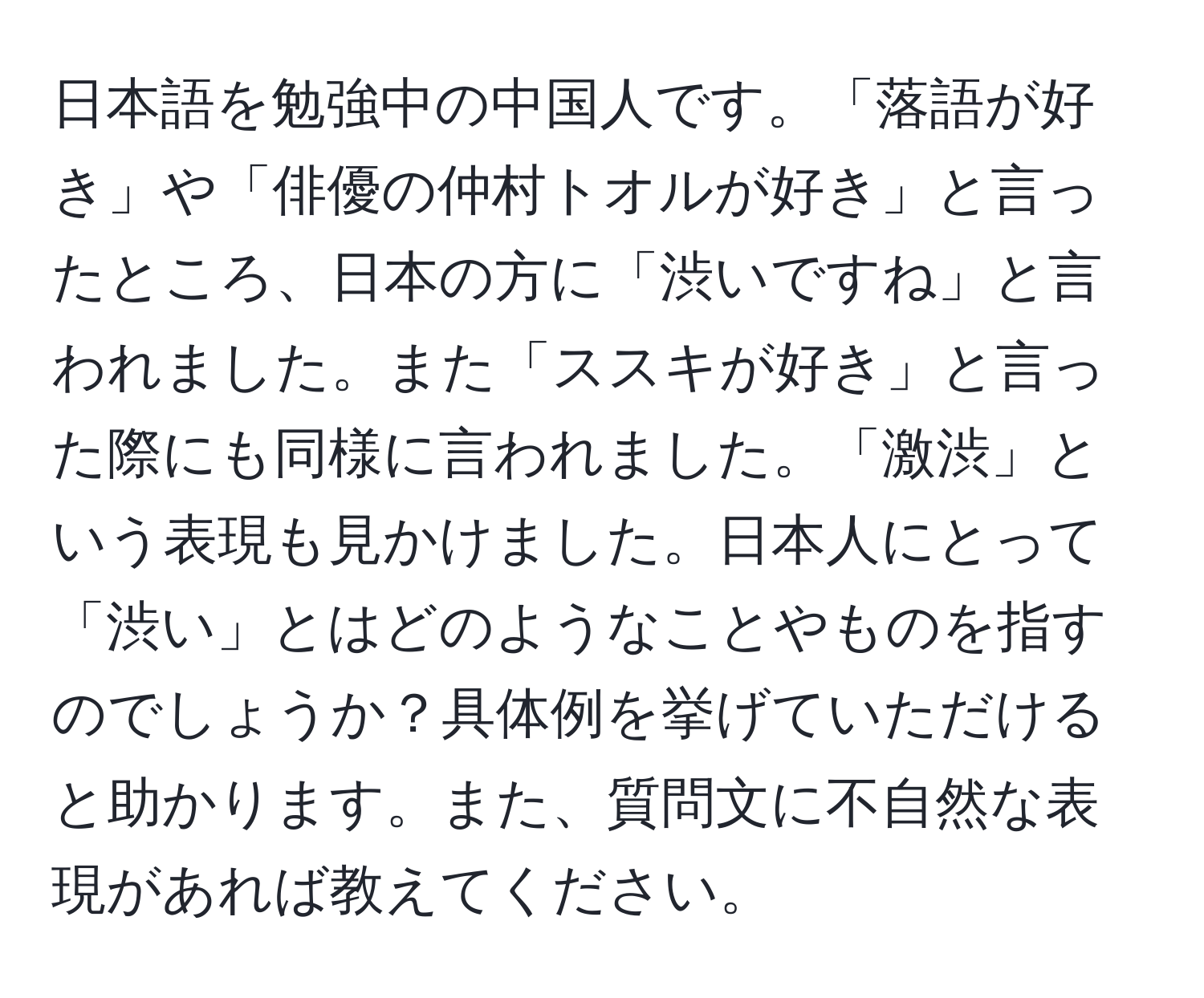 日本語を勉強中の中国人です。「落語が好き」や「俳優の仲村トオルが好き」と言ったところ、日本の方に「渋いですね」と言われました。また「ススキが好き」と言った際にも同様に言われました。「激渋」という表現も見かけました。日本人にとって「渋い」とはどのようなことやものを指すのでしょうか？具体例を挙げていただけると助かります。また、質問文に不自然な表現があれば教えてください。