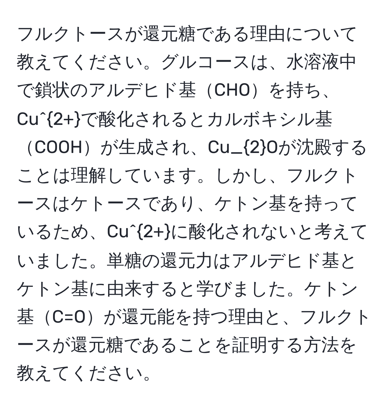 フルクトースが還元糖である理由について教えてください。グルコースは、水溶液中で鎖状のアルデヒド基CHOを持ち、Cu^(2+)で酸化されるとカルボキシル基COOHが生成され、Cu_2Oが沈殿することは理解しています。しかし、フルクトースはケトースであり、ケトン基を持っているため、Cu^(2+)に酸化されないと考えていました。単糖の還元力はアルデヒド基とケトン基に由来すると学びました。ケトン基C=Oが還元能を持つ理由と、フルクトースが還元糖であることを証明する方法を教えてください。