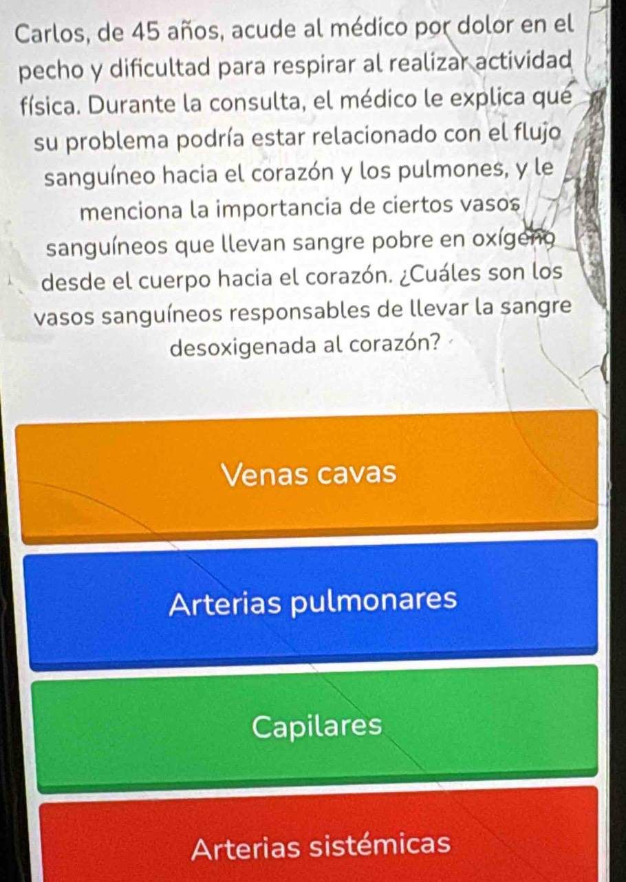 Carlos, de 45 años, acude al médico por dolor en el
pecho y dificultad para respirar al realizar actividad
física. Durante la consulta, el médico le explica qué
su problema podría estar relacionado con el flujo
sanguíneo hacia el corazón y los pulmones, y le
menciona la importancia de ciertos vaso$
sanguíneos que llevan sangre pobre en oxígeno
desde el cuerpo hacia el corazón. ¿Cuáles son los
vasos sanguíneos responsables de llevar la sangre
desoxigenada al corazón?
Venas cavas
Arterias pulmonares
Capilares
Arterias sistémicas