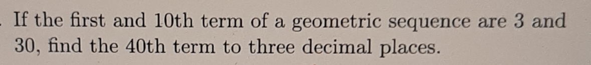 If the first and 10th term of a geometric sequence are 3 and
30, find the 40th term to three decimal places.