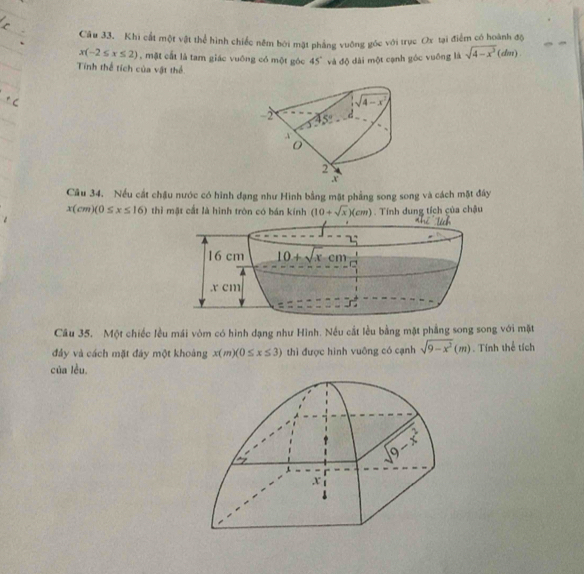 Khi cất một vật thể hình chiếc nêm bởi mặt phẳng vuỡng gốc với trục Ox tại điểm có hoành độ
x(-2≤ x≤ 2) , mặt cất là tam giác vuống có một góc 45° và độ dài một cạnh góc vuống là sqrt(4-x^3)(dm)
Tính thể tích của vật thể
Câu 34. Nếu cất chậu nước có hình đạng như Hình bằng mặt phẳng song song và cách mặt đây
x(cm)(0≤ x≤ 16) thì mật cắt là hình tròn có bán kính (10+sqrt(x))(cm). Tính dung tích của chậu
Câu 35. Một chiếc lều mái vòm có hình dạng như Hình. Nếu cắt lều bằng mặt phẳng song song với mặt
đây và cách mặt đây một khoàng x(m)(0≤ x≤ 3) thì được hình vuông có cạnh sqrt(9-x^2)(m) Tính thể tích
của lều.