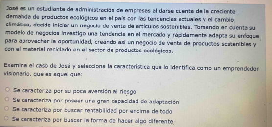 José es un estudiante de administración de empresas al darse cuenta de la creciente
demanda de productos ecológicos en el país con las tendencias actuales y el cambio
climático, decide iniciar un negocio de venta de artículos sostenibles. Tomando en cuenta su
modelo de negocios investigo una tendencia en el mercado y rápidamente adapta su enfoque
para aprovechar la oportunidad, creando así un negocio de venta de productos sostenibles y
con el material reciclado en el sector de productos ecológicos.
Examina el caso de José y selecciona la característica que lo identifica como un emprendedor
visionario, que es aquel que:
Se caracteriza por su poca aversión al riesgo
Se caracteriza por poseer una gran capacidad de adaptación
Se caracteriza por buscar rentabilidad por encima de todo
Se caracteriza por buscar la forma de hacer algo diferente