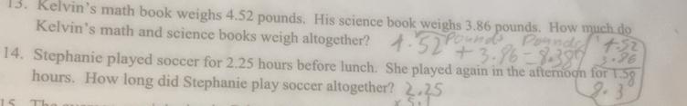 Kelvin’s math book weighs 4.52 pounds. His science book weighs 3.86 pounds. How much.do 
Kelvin’s math and science books weigh altogether? 
14. Stephanie played soccer for 2.25 hours before lunch. She played again in the afternoon for
hours. How long did Stephanie play soccer altogether?