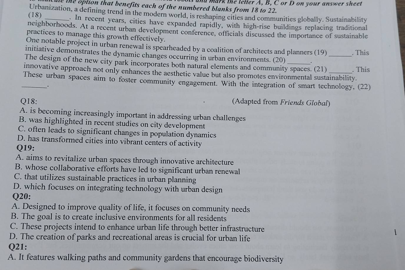 is and mark the letter A, B, C or D on your answer sheet
Cue the option that benefits each of the numbered blanks from 18 to 22.
Urbanization, a defining trend in the modern world, is reshaping cities and communities globally. Sustainability
(18) _. In recent years, cities have expanded rapidly, with high-rise buildings replacing traditional
neighborhoods. At a recent urban development conference, officials discussed the importance of sustainable
practices to manage this growth effectively.
One notable project in urban renewal is spearheaded by a coalition of architects and planners (19) . This
initiative demonstrates the dynamic changes occurring in urban environments. (20) .
The design of the new city park incorporates both natural elements and community spaces. (21) _. This
innovative approach not only enhances the aesthetic value but also promotes environmental sustainability.
_These urban spaces aim to foster community engagement. With the integration of smart technology, (22)
.
Q18: (Adapted from Friends Global)
A. is becoming increasingly important in addressing urban challenges
B. was highlighted in recent studies on city development
C. often leads to significant changes in population dynamics
D. has transformed cities into vibrant centers of activity
Q19:
A. aims to revitalize urban spaces through innovative architecture
B. whose collaborative efforts have led to significant urban renewal
C. that utilizes sustainable practices in urban planning
D. which focuses on integrating technology with urban design
Q20:
A. Designed to improve quality of life, it focuses on community needs
B. The goal is to create inclusive environments for all residents
C. These projects intend to enhance urban life through better infrastructure

D. The creation of parks and recreational areas is crucial for urban life
Q21:
A. It features walking paths and community gardens that encourage biodiversity