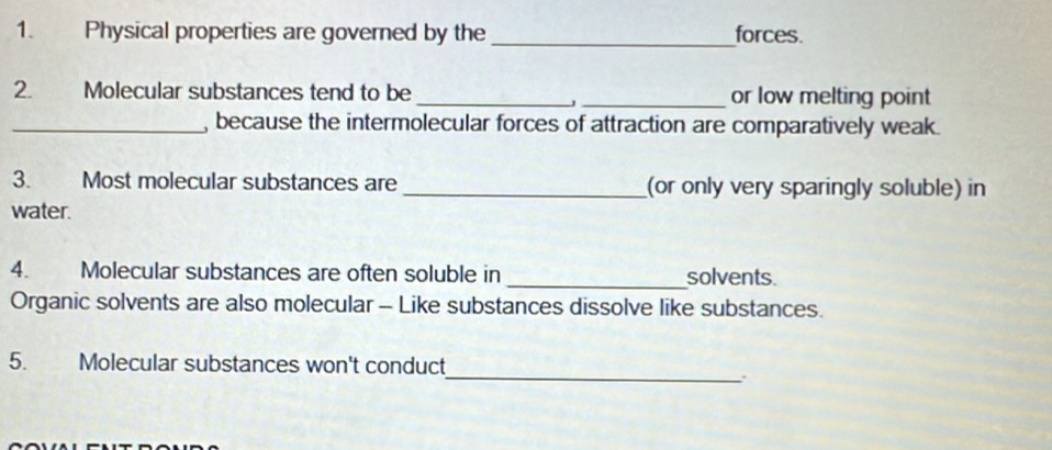 Physical properties are governed by the _forces. 
2. Molecular substances tend to be __or low melting point 
J 
_, because the intermolecular forces of attraction are comparatively weak. 
3. Most molecular substances are _(or only very sparingly soluble) in 
water. 
4. Molecular substances are often soluble in _solvents. 
Organic solvents are also molecular - Like substances dissolve like substances. 
_ 
5. Molecular substances won't conduct