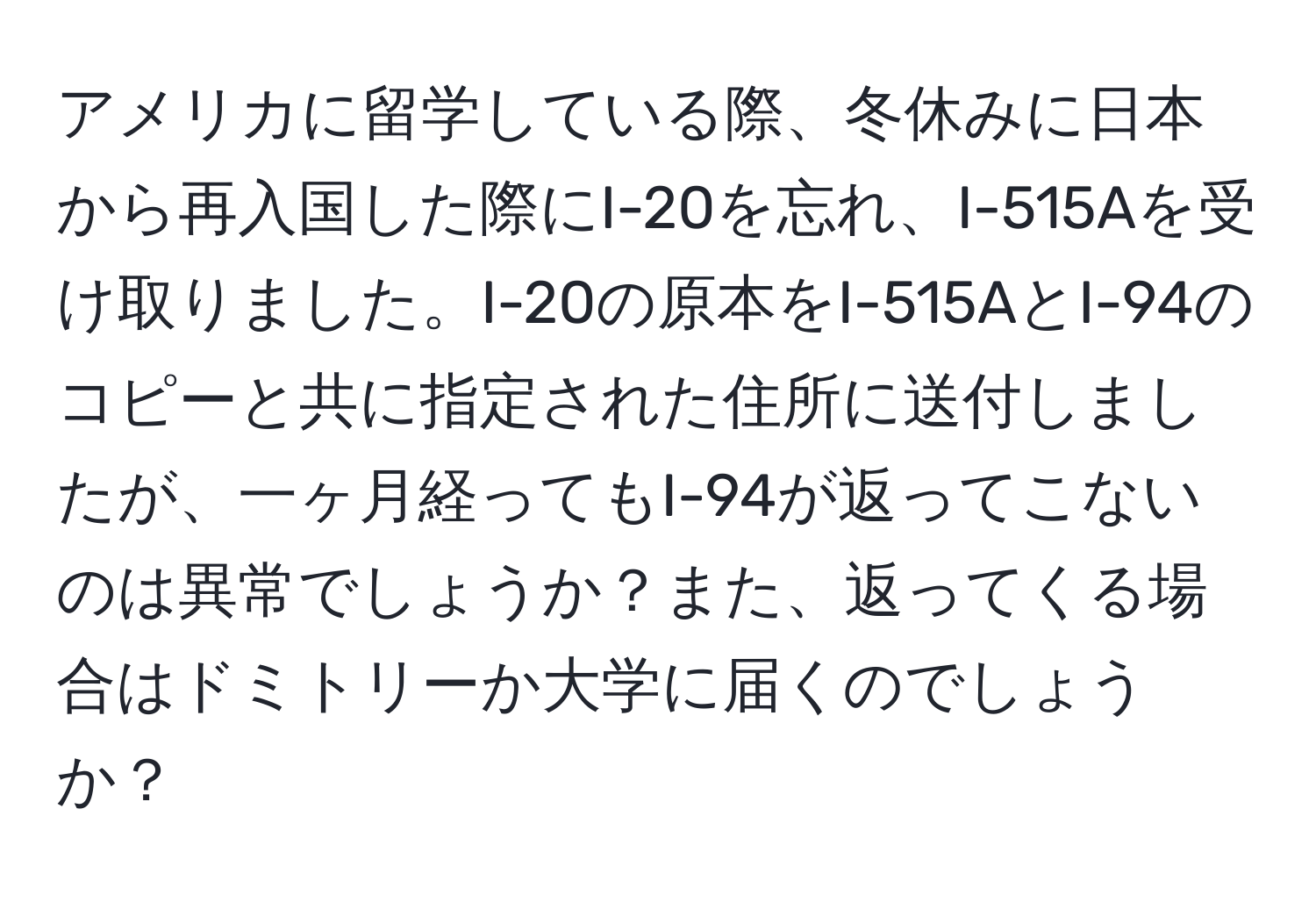 アメリカに留学している際、冬休みに日本から再入国した際にI-20を忘れ、I-515Aを受け取りました。I-20の原本をI-515AとI-94のコピーと共に指定された住所に送付しましたが、一ヶ月経ってもI-94が返ってこないのは異常でしょうか？また、返ってくる場合はドミトリーか大学に届くのでしょうか？