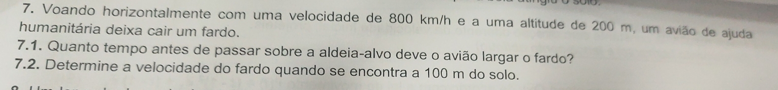 Voando horizontalmente com uma velocidade de 800 km/h e a uma altitude de 200 m, um avião de ajuda 
humanitária deixa cair um fardo. 
7.1. Quanto tempo antes de passar sobre a aldeia-alvo deve o avião largar o fardo? 
7.2. Determine a velocidade do fardo quando se encontra a 100 m do solo.