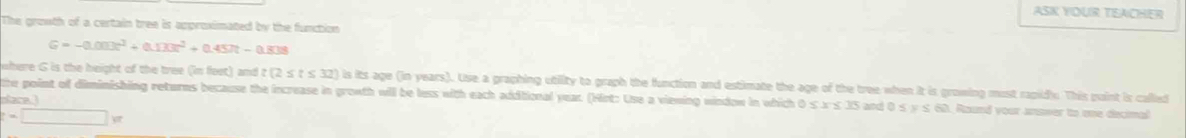 ASK YOUR TEACHER 
The growth of a certain tree is approximated by the function
G=-0.000t^2+0.123t^2+0.457t-0.838
where G is the height of the tree (in feet) and t(2≤ t≤ 32) is its age (in years). Use a graphing utility to graph the function and estimate the age of the tree when it is growing must rapidl. This puint is called 
the point of diminishing returms because the increase in growth will be less with each additional year. (Hint: Use a viewing window in which a ≤ x≤ 35 and 0 s FSQ Round your answer to one decimal
=□ ir