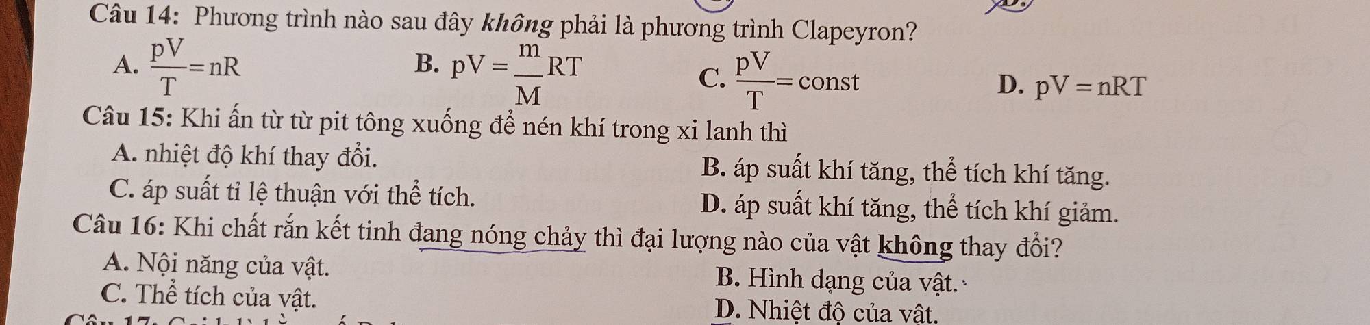 Phương trình nào sau đây không phải là phương trình Clapeyron?
A.  pV/T =nR
B. pV= m/M RT
C.  pV/T =const
D. pV=nRT
Câu 15: Khi ấn từ từ pit tông xuống để nén khí trong xi lanh thì
A. nhiệt độ khí thay đổi. B. áp suất khí tăng, thể tích khí tăng.
C. áp suất tỉ lệ thuận với thể tích. D. áp suất khí tăng, thể tích khí giảm.
Câu 16: Khi chất rắn kết tinh đang nóng chảy thì đại lượng nào của vật không thay đổi?
A. Nội năng của vật. B. Hình dạng của vật.
C. Thể tích của vật. D. Nhiệt độ của vật.