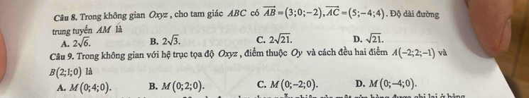 Trong không gian Oxyz , cho tam giác ABC có vector AB=(3;0;-2), vector AC=(5;-4;4). Độ dài đường
trung tuyến AM là
A. 2sqrt(6). B. 2sqrt(3). C. 2sqrt(21). D. sqrt(21). 
Câu 9. Trong không gian với hệ trục tọa độ Oxyz , điểm thuộc Oy và cách đều hai điểm A(-2;2;-1) và
B(2;1;0) là
A. M(0;4;0). B. M(0;2;0). C. M(0;-2;0). D. M(0;-4;0).