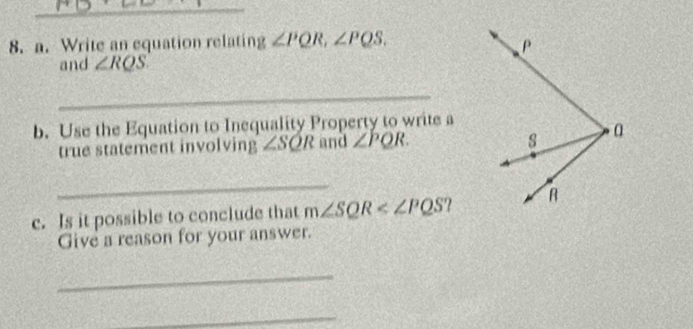 Write an equation relating ∠ PQR, ∠ PQS. 
and ∠ RQS. 
_ 
b. Use the Equation to Inequality Property to write a 
true statement involving ∠ SQR and ∠ PQR. 
_ 
c. Is it possible to conclude that m∠ SQR ? 
Give a reason for your answer. 
_ 
_