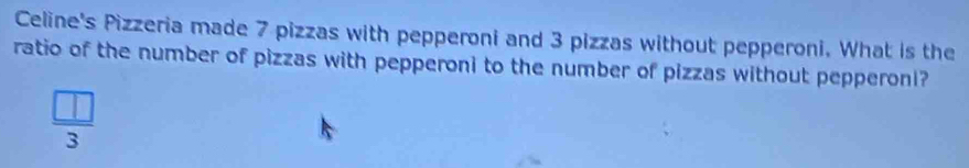 Celine's Pizzeria made 7 pizzas with pepperoni and 3 pizzas without pepperoni. What is the 
ratio of the number of pizzas with pepperoni to the number of pizzas without pepperoni?
 □ /3 