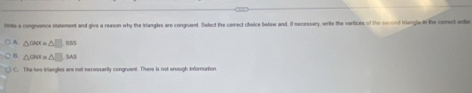 Wrte a congruence statement and give a reason why the triangles are congruent. Select the cerrect choice below and, if necessery, write the vartices of the socord triangla in the comect order
A △ CNK=△ □ .SS
△ CNX=△ □ .F As
C. The two brlangtes are not necessarily congruent. There is not enough informartion