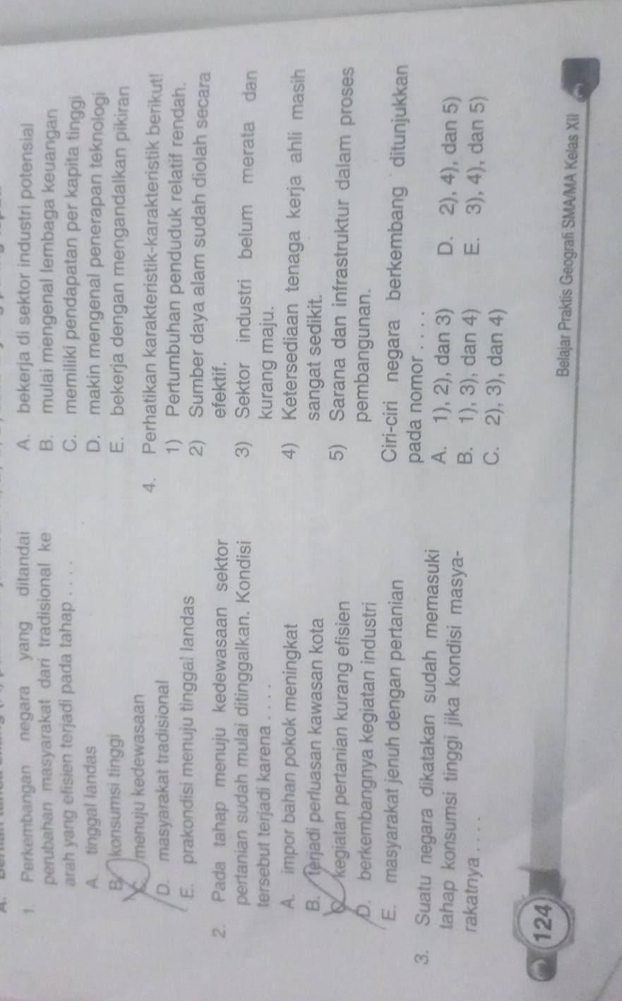 Perkembangan negara yang ditandai A. bekerja di sektor industri potensial
perubahan masyarakat dari tradisional ke B. mulai mengenal lembaga keuangan
arah yang efisien terjadi pada tahap . . . . C. memiliki pendapatan per kapita tinggi
A. tinggal landas D. makin mengenal penerapan teknologi
B.  konsumsi tinggi E. bekerja dengan mengandalkan pikiran
K  menuju kedewasaan 4. Perhatikan karakteristik-karakteristik berikut!
D. masyarakat tradisional 1) Pertumbuhan penduduk relatif rendah.
E. prakondisi menuju tinggal landas 2) Sumber daya alam sudah diolah secara
2. Pada tahap menuju kedewasaan sektor efektif.
pertanian sudah mulai ditinggalkan. Kondisi 3) Sektor industri belum merata dan
tersebut terjadi karena . . . . kurang maju.
A. impor bahan pokok meningkat 4) Ketersediaan tenaga kerja ahli masih
B.  terjadi perluasan kawasan kota sangat sedikit.
C kegiatan pertanian kurang efisien
5) Sarana dan infrastruktur dalam proses
D. berkembangnya kegiatan industri
pembangunan.
E. masyarakat jenuh dengan pertanian
Ciri-ciri negara berkembang ditunjukkan
pada nomor . . . .
3. Suatu negara dikatakan sudah memasuki A. 1), 2), dan 3) D. 2), 4), dan 5)
tahap konsumsi tinggi jika kondisi masya- B. 1), 3), dan 4) E. 3), 4), dan 5)
rakatnya . . . . C. 2), 3), dan 4)
124 Belajar Praktis Geografi SMA/MA Kelas XII