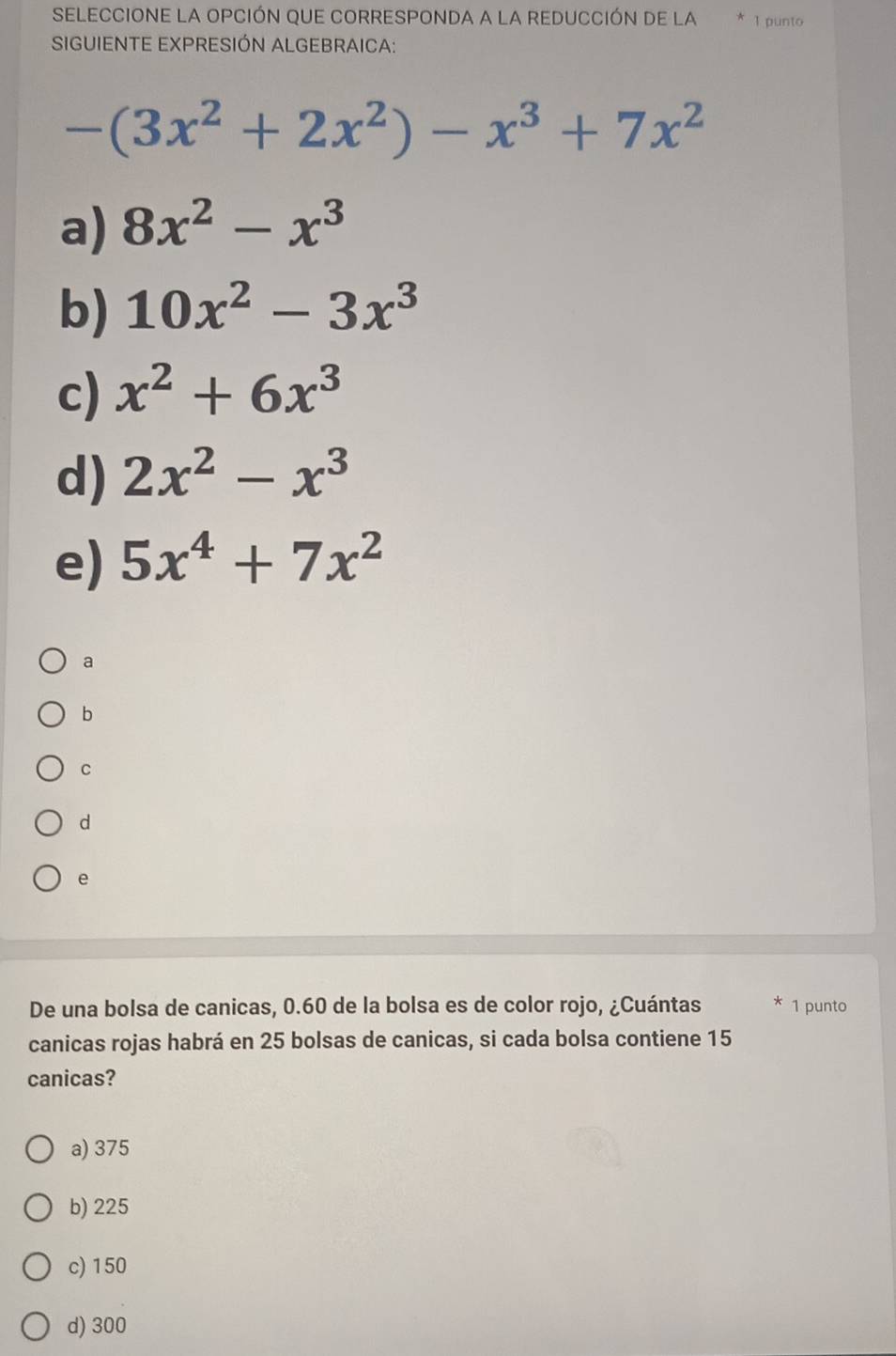 SELECCIONE LA OPCIÓN QUE CORRESPONDA a LA REDUCCIÓN De la 1 punto
SIGUIENTE EXPRESIÓN ALGEBRAICA:
-(3x^2+2x^2)-x^3+7x^2
a) 8x^2-x^3
b) 10x^2-3x^3
c) x^2+6x^3
d) 2x^2-x^3
e) 5x^4+7x^2
a
b
C
d
e
De una bolsa de canicas, 0.60 de la bolsa es de color rojo, ¿Cuántas 1 punto
canicas rojas habrá en 25 bolsas de canicas, si cada bolsa contiene 15
canicas?
a) 375
b) 225
c) 150
d) 300