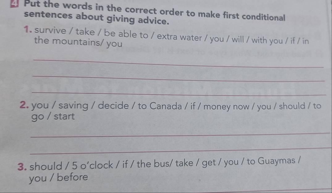 Put the words in the correct order to make first conditional 
sentences about giving advice. 
1. survive / take / be able to / extra water / you / will / with you / if / in 
the mountains/ you 
_ 
_ 
_ 
2. you / saving / decide / to Canada / if / money now / you / should / to 
go / start 
_ 
_ 
3. should / 5 o'clock / if / the bus/ take / get / you / to Guaymas / 
_ 
you / before