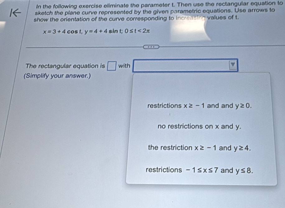 In the following exercise eliminate the parameter t. Then use the rectangular equation to
sketch the plane curve represented by the given parametric equations. Use arrows to
show the orientation of the curve corresponding to increasing values of t.
x=3+4cos t, y=4+4sin t; 0≤ t<2π
□ 
The rectangular equation is □ with □  □  
(Simplify your answer.)
restrictions x≥ -1 and and y≥ 0.
no restrictions on x and y.
the restriction x≥ -1 and y≥ 4.
restrictions -1≤ x≤ 7 and y≤ 8.