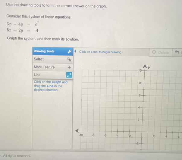 Use the drawing tools to form the correct answer on the graph.
Consider this system of linear equations.
3x-4y=8°
5x+2y=-4
Graph the system, and then mark its solution.
Drawing Tools Click on a tool to begin drawing. Delete
Select
Mark Feature
Line
Click on the Graph and
drag the Line in the
desired direction.
6
. All rights reserved.