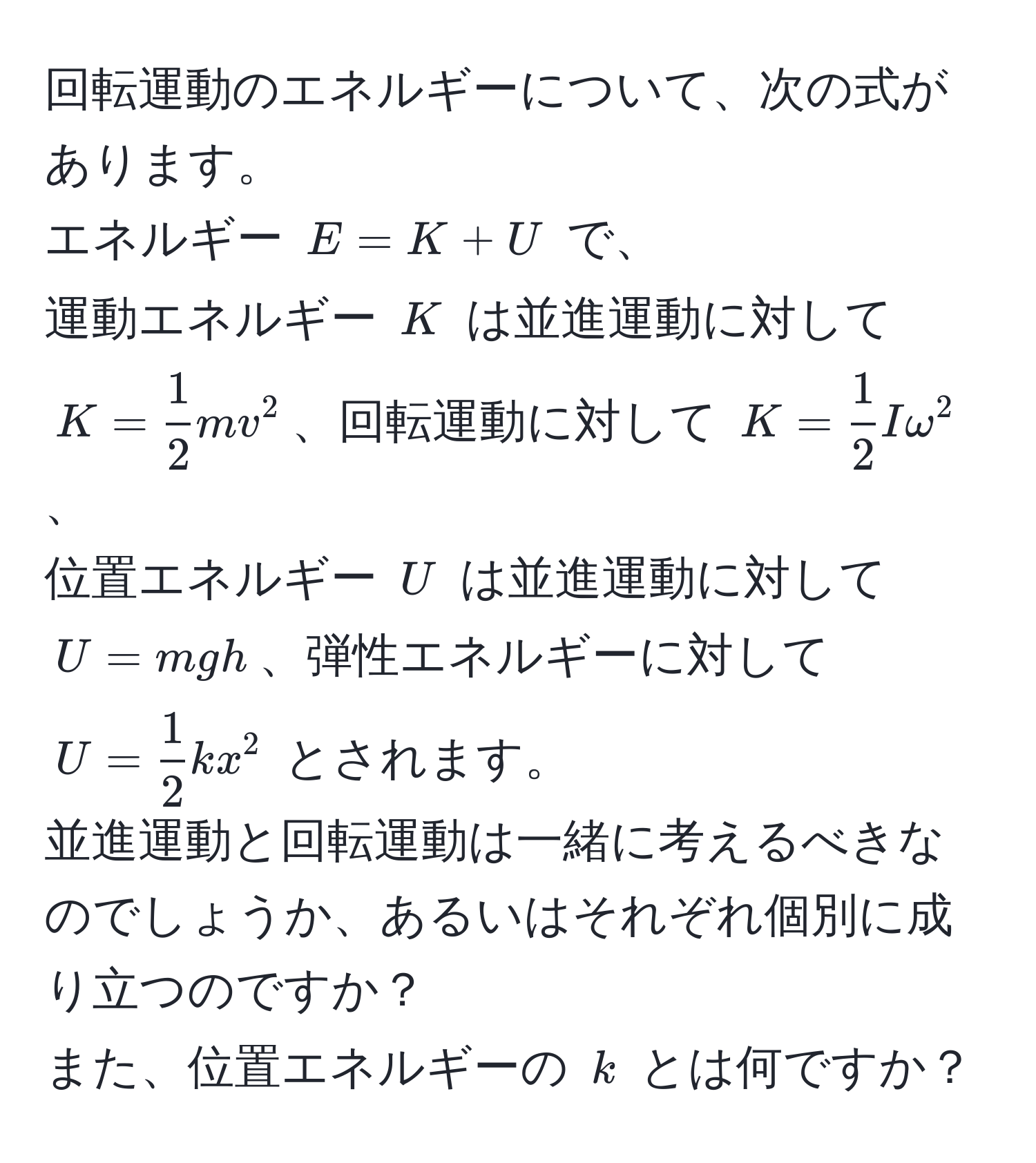 回転運動のエネルギーについて、次の式があります。  
エネルギー $E = K + U$ で、  
運動エネルギー $K$ は並進運動に対して $K =  1/2 mv^(2$、回転運動に対して $K = frac1)2Iomega^(2$、  
位置エネルギー $U$ は並進運動に対して $U = mgh$、弾性エネルギーに対して $U = frac1)2kx^2$ とされます。  
並進運動と回転運動は一緒に考えるべきなのでしょうか、あるいはそれぞれ個別に成り立つのですか？  
また、位置エネルギーの $k$ とは何ですか？