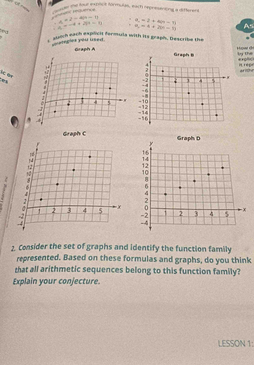 rofnee 
casser the four explicit formulas, each representing a different 
s ahmenic sequence
∴ a_n=2-4(n-1)
a=-4+2(n-1)
a_n=2+4(n-1)
ted
a_n=4+2(n-1)
As 
Match each explicit formula with its graph. Describe the 
strategies you used. 
Graph A 
How do 
by the 
explici 
it repr 
arithr 
ic or 
tes 

Graph C 
E 
2. Consider the set of graphs and identify the function family 
represented. Based on these formulas and graphs, do you think 
that all arithmetic sequences belong to this function family? 
Explain your conjecture. 
LESSON 1: