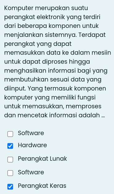 Komputer merupakan suatu
perangkat elektronik yang terdiri
dari beberapa komponen untuk
menjalankan sistemnya. Terdapat
perangkat yang dapat
memasukkan data ke dalam mesiin
untuk dapat diproses hingga
menghasilkan informasi bagi yang
membutuhkan sesuai data yang
diinput. Yang termasuk komponen
komputer yang memiliki fungsi
untuk memasukkan, memproses
dan mencetak informasi adalah ...
Software
Hardware
Perangkat Lunak
Software
Perangkat Keras