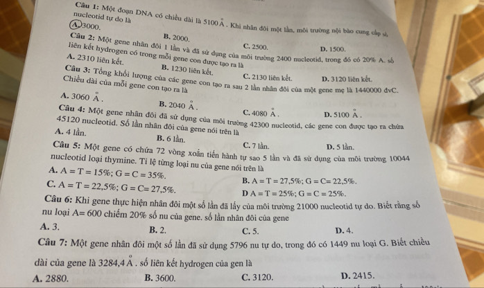 nucleotid tự do là
Câu 1: Một đoạn DNA có chiều đài là 5100 Ả . Khi nhân đôi một lần, môi trường nội bào cung cấp sử,
A3000. B. 2000.
C. 2500. D. 1500,
Cầu 2: Một gene nhân đôi 1 lần và đã sử dụng của môi trường 2400 nucleotid, trong đó có 20% A. sở
liên kết hydrogen có trong mỗi gene con được tạo ra là
A. 2310 liên kết. B. 1230 liên kết.
C. 2130 liên kết. D. 3120 liên kết.
Câu 3: Tổng khổi lượng của các gene con tạo ra sau 2 lần nhân đôi của một gene mẹ là 1440000 đdvC.
Chiều dài của mỗi gene con tạo ra là
A. 3060 À . C. 4080 A . D. 5100A.
B. 2040 Ä .
Câu 4: Một gene nhân đôi đã sử dụng của môi trường 42300 nucleotid, các gene con được tạo ra chứa
45120 nucleotid. Số lần nhân đôi của gene nói trên là
A. 4 lần. B. 6 lần. C. 7 lần. D. 5 lần.
Câu 5: Một gene có chứa 72 vòng xoắn tiến hành tự sao 5 lần và đã sử dụng của môi trường 10044
nucleotid loại thymine. Tỉ lệ từng loại nu của gene nói trên là
A. A=T=15% ;G=C=35% . B. A=T=27,5% ;G=C=22,5% .
C. A=T=22,5% ;G=C=27,5% . D A=T=25% ;G=C=25% .
Câu 6: Khi gene thực hiện nhân đôi một số lần đã lấy của môi trường 21000 nucleotid tự do. Biết rằng số
nu loại A=600 chiếm 20% số nu của gene. số lần nhân đôi của gene
A. 3. B. 2. C. 5. D. 4.
Câu 7: Một gene nhân đôi một số lần đã sử dụng 5796 nu tự do, trong đó có 1449 nu loại G. Biết chiều
dài của gene là 3284,4^circ . số liên kết hydrogen của gen là
A. 2880. B. 3600. C. 3120. D. 2415.