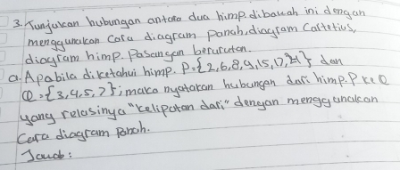 Yunjuican hubungan antero dua himp dibauah ini dengan 
menggunakon Cara diagram panch, diagram Cartatics, 
diagram himp. Pasangan beruraton. 
C. Apabila diketahui himp. P= 2,6,8,9,15,17,4 dan
Q= 3,4,5,7 imaco nyataran hubungan dar himp. Pkeo 
yang relasing a "keliparan dari" dengan mengg unclcan 
Cara diagram panch. 
Scuch: