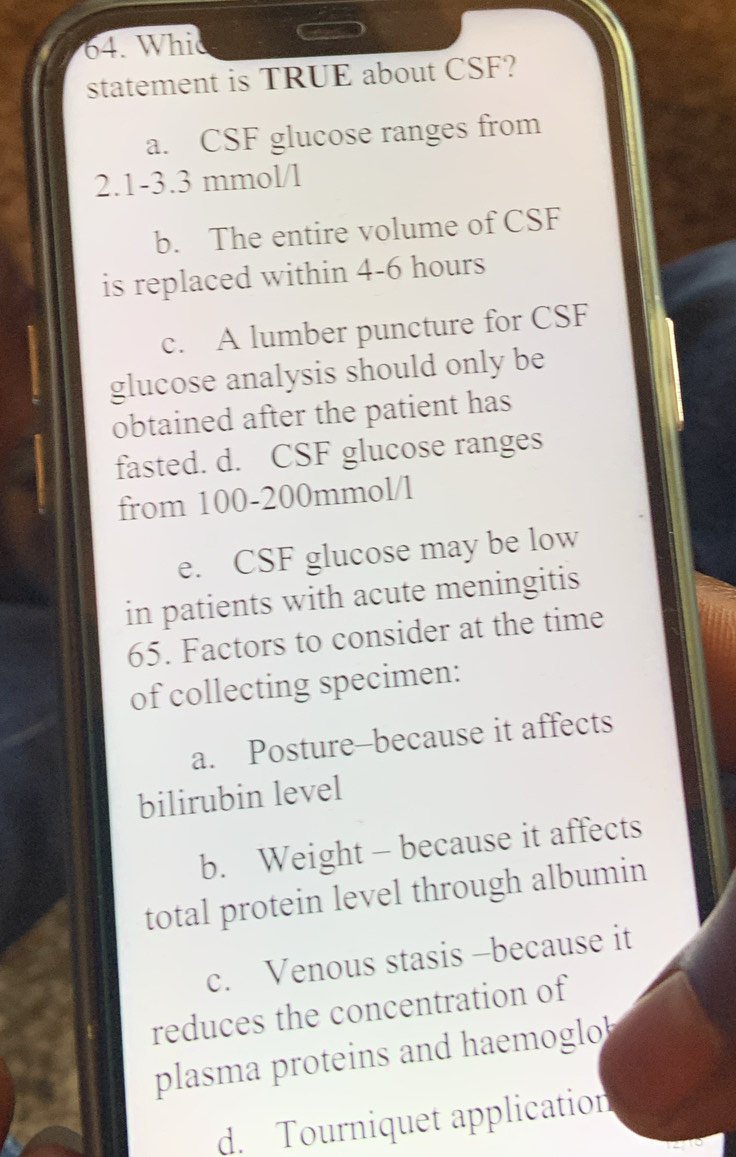 Whic
statement is TRUE about CSF?
a. CSF glucose ranges from
2.1-3.3 mmol/l
b. The entire volume of CSF
is replaced within 4-6 hours
c. A lumber puncture for CSF
glucose analysis should only be
obtained after the patient has
fasted. d. CSF glucose ranges
from 100-200mmol/l
e. CSF glucose may be low
in patients with acute meningitis
65. Factors to consider at the time
of collecting specimen:
a. Posture-because it affects
bilirubin level
b. Weight - because it affects
total protein level through albumin
c. Venous stasis -because it
reduces the concentration of
plasma proteins and haemoglo
d. Tourniquet application