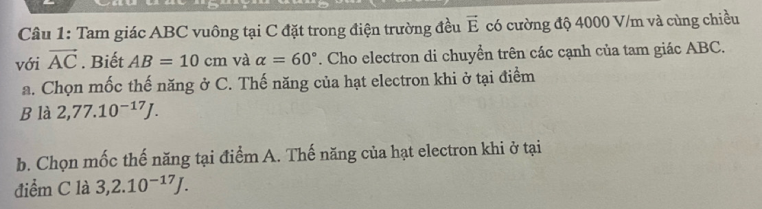 Tam giác ABC vuông tại C đặt trong điện trường đều vector E có cường độ 4000 V/m và cùng chiều 
với vector AC. Biết AB=10cm và alpha =60°. Cho electron di chuyển trên các cạnh của tam giác ABC. 
a. Chọn mốc thế năng ở C. Thế năng của hạt electron khi ở tại điểm 
B là 2,77.10^(-17)J. 
b. Chọn mốc thế năng tại điểm A. Thế năng của hạt electron khi ở tại 
điểm C là 3,2.10^(-17)J.