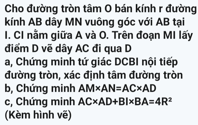 Cho đường tròn tâm O bán kính r đường 
kính AB dây MN vuông góc với AB tại 
I. CI nằm giữa A và O. Trên đoạn MI lấy 
điểm D vẽ dây AC đi qua D
a, Chứng minh tứ giác DCBI nội tiếp 
đường tròn, xác định tâm đường tròn 
b, Chứng minh AM* AN=AC* AD
c, Chứng minh AC* AD+BI* BA=4R^2
Kèm hình vẽ)