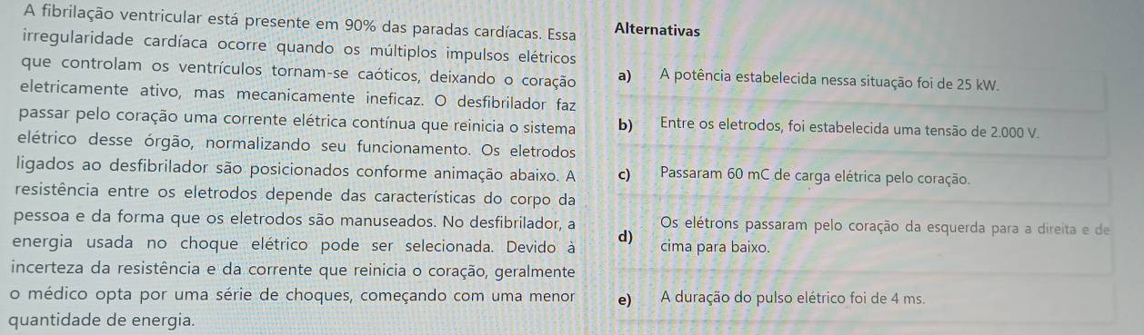 A fibrilação ventricular está presente em 90% das paradas cardíacas. Essa Alternativas
irregularidade cardíaca ocorre quando os múltiplos impulsos elétricos
que controlam os ventrículos tornam-se caóticos, deixando o coração a) A potência estabelecida nessa situação foi de 25 kW.
eletricamente ativo, mas mecanicamente ineficaz. O desfibrilador faz
passar pelo coração uma corrente elétrica contínua que reinicia o sistema b) Entre os eletrodos, foi estabelecida uma tensão de 2.000 V.
elétrico desse órgão, normalizando seu funcionamento. Os eletrodos
ligados ao desfibrilador são posicionados conforme animação abaixo. A c) Passaram 60 mC de carga elétrica pelo coração.
resistência entre os eletrodos depende das características do corpo da
pessoa e da forma que os eletrodos são manuseados. No desfibrilador, a Os elétrons passaram pelo coração da esquerda para a direita e de
d)
energia usada no choque elétrico pode ser selecionada. Devido à cima para baixo.
incerteza da resistência e da corrente que reinicia o coração, geralmente
o médico opta por uma série de choques, começando com uma menor e) A duração do pulso elétrico foi de 4 ms.
quantidade de energia.