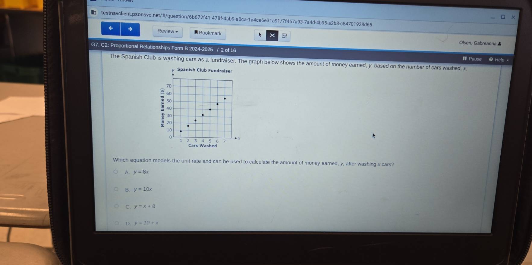 □ ×
testnavclient.psonsvc.net/#/question/6b672f41-478f-4ab9-a0ca-1a4ce6e31a91/7f467a93-7a4d-4b95-a2b8-c84701928d65
6 → Review Bookmark A × 
Olsen, Gabreanna ▲
G7, C2: Proportional Relationships Form B 2024-2025 / 2 of 16 ❶ Help 
€ Pause
The Spanish Club is washing cars as a fundraiser. The graph below shows the amount of money earned, y, based on the number of cars washed, x.
y Spanish Club Fundraiser
70
60
50
40
30
20
10
0
1 2 3 4 5 7
Cars Washed
Which equation models the unit rate and can be used to calculate the amount of money earned, y, after washing x cars?
A. y=8x
B. y=10x
C. y=x+8
D. y=10+x