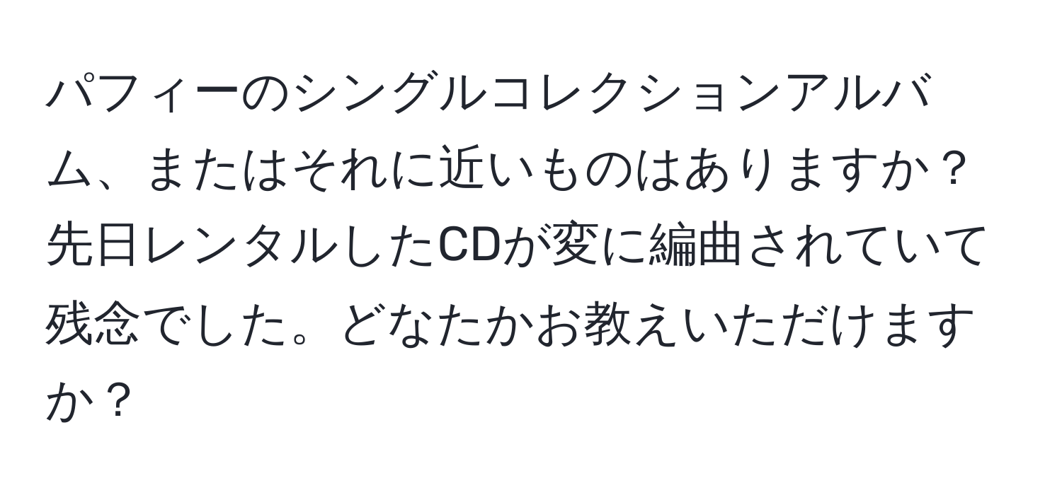 パフィーのシングルコレクションアルバム、またはそれに近いものはありますか？先日レンタルしたCDが変に編曲されていて残念でした。どなたかお教えいただけますか？