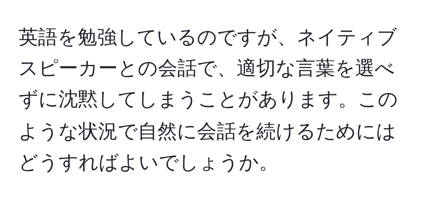 英語を勉強しているのですが、ネイティブスピーカーとの会話で、適切な言葉を選べずに沈黙してしまうことがあります。このような状況で自然に会話を続けるためにはどうすればよいでしょうか。