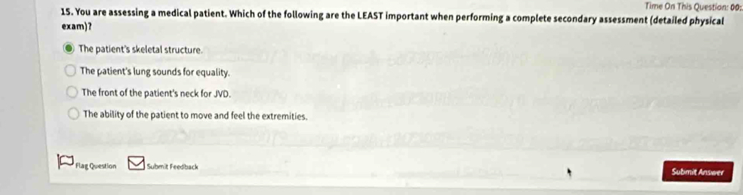 Time On This Question: 00:
15. You are assessing a medical patient. Which of the following are the LEAST important when performing a complete secondary assessment (detailed physical
exam)?
The patient's skeletal structure.
The patient's lung sounds for equality.
The front of the patient's neck for JVD.
The ability of the patient to move and feel the extremities.
Flag Question Submit Feedback
Submit Answer