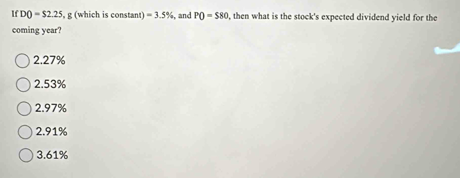 If DO=$2.25 , g (which is constant) =3.5% , and PO=$80 , then what is the stock's expected dividend yield for the
coming year?
2.27%
2.53%
2.97%
2.91%
3. 61%