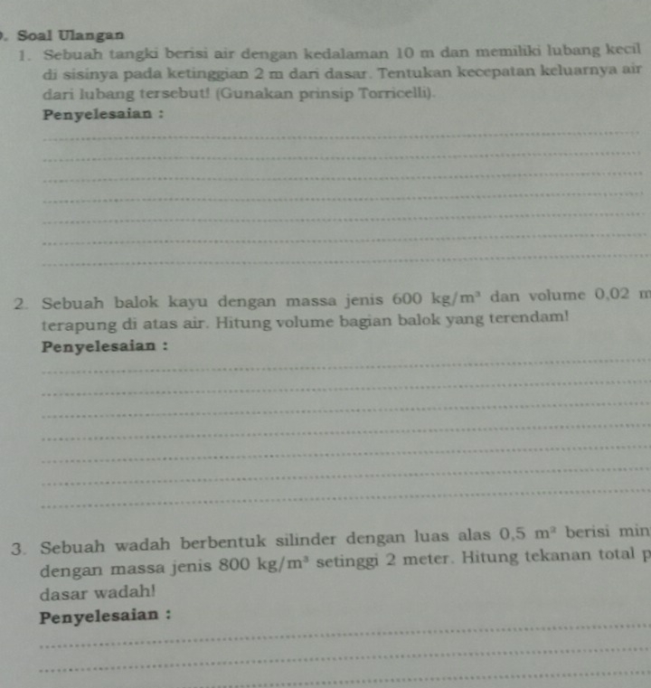 Soal Ulangan 
1. Sebuah tangki berisi air dengan kedalaman 10 m dan memiliki lubang kecil 
di sisinya pada ketinggian 2 m dari dasar. Tentukan kecepatan keluarnya air 
dari lubang tersebut! (Gunakan prinsip Torricelli). 
Penyelesaian : 
_ 
_ 
_ 
_ 
_ 
_ 
_ 
2. Sebuah balok kayu dengan massa jenis 600kg/m^3 dan volume 0,02 m
terapung di atas air. Hitung volume bagian balok yang terendam! 
_ 
Penyelesaian : 
_ 
_ 
_ 
_ 
_ 
_ 
3. Sebuah wadah berbentuk silinder dengan luas alas 0,5m^2 berisi min 
dengan massa jenis 800kg/m^3 setinggi 2 meter. Hitung tekanan total p 
dasar wadah! 
_ 
Penyelesaian : 
_ 
_