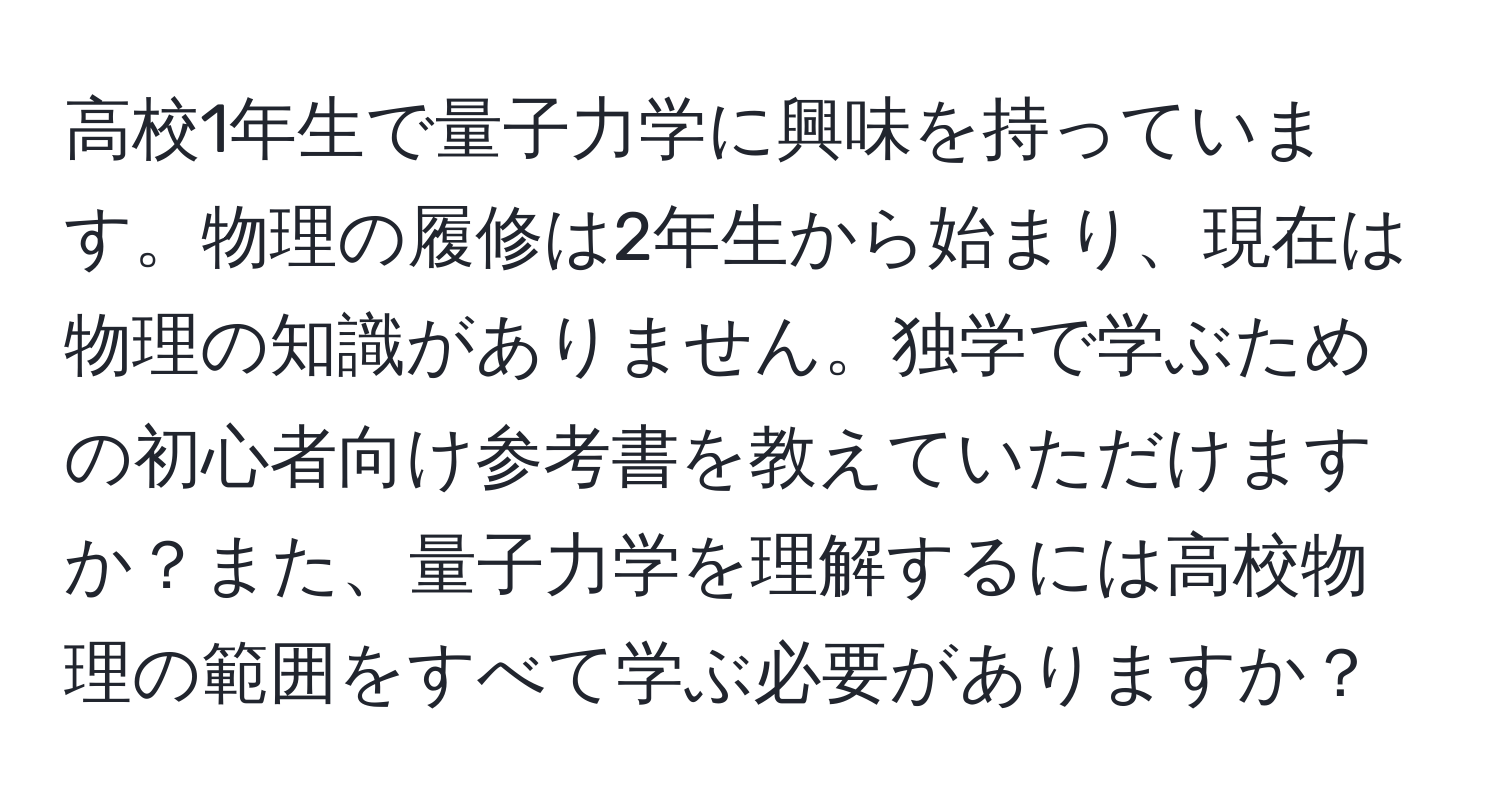 高校1年生で量子力学に興味を持っています。物理の履修は2年生から始まり、現在は物理の知識がありません。独学で学ぶための初心者向け参考書を教えていただけますか？また、量子力学を理解するには高校物理の範囲をすべて学ぶ必要がありますか？