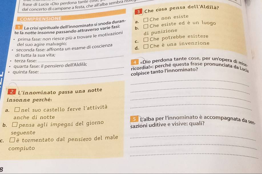 frase di Lucia «Dio perdona tante cose
dal concerto di campane a festa, che all’alba sembra risvey
E Che cosa pensa dell´Aldilà?
COMPRENSIONE
La crisi spirituale dell’innominato si snoda duran- a. □Che non esiste
te la notte insonne passando attraverso varie fasi: b. □Che esiste ed è un luogo
prima fase: non riesce più a trovare le motivazioni di punizione
c. □Che potrebbe esistere
del suo agire malvagio;
seconda fase: affronta un esame di coscienza d. □ Che èuna invenzione
di tutta la sua vita;
terza fase: « «Dio perdona tante cose, per un'opera di mise
_
quarta fase: il pensiero dell'Aldilà; ricordia!»: perché questa frase pronunciata da Lucia
quinta fase:
colpisce tanto l’innominato?
_
2 L'innominato passa una notte
_
insonne perché:
_
a. □nel suo castello ferve l’attività
_
anche di notte 5ª Lalba per l'innominato è accompagnata da sen-
b. □pensa agli impegni del giorno sazioni uditive e visive: quali?
seguente
_
c. □è tormentato dal pensiero del male
_
_
compiuto
8