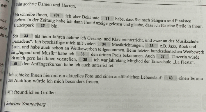 ay 
will 
Sehr geehrte Damen und Herren, 
ich schreibe Ihnen, (0) ich über Bekannte 31 habe, dass Sie nach Sängern und Pianisten 
war suchen. In der Zeitung habe ich dann Ihre Anzeige gelesen und glaube, dass ich für eine Stelle in Ihrem 
Freizeitpark 32 bin. 
eder 
cht nú Seit 33 als neun Jahren nehme ich Gesang- und Klavierunterricht, und zwar an der Musikschule 
Amadeus“. Ich beschäftige mich mit vielen 34 Musikrichtungen, 35 z.B. Jazz, Rock und 
Latin, und habe auch schon an Wettbewerben teilgenommen. Beim letzten bundesdeutschen Wettbewerb 
für „Jugend und Musik“ habe ich36 den dritten Preis bekommen. Auch 37 Tänzerin würde 
ich mich gern bei Ihnen vorstellen, 38 ich war jahrelang Mitglied der Tanzschule „,La Fiesta“. 
ch 39 den Anfängerkursen habe ich auch unterrichtet. 
Ich schicke Ihnen hiermit ein aktuelles Foto und einen ausführlichen Lebenslauf. E 40 einen Termin 
n zur Audition würde ich mich besonders freuen. 
Mit freundlichen Grüßen 
Sabrina Sonnenberg