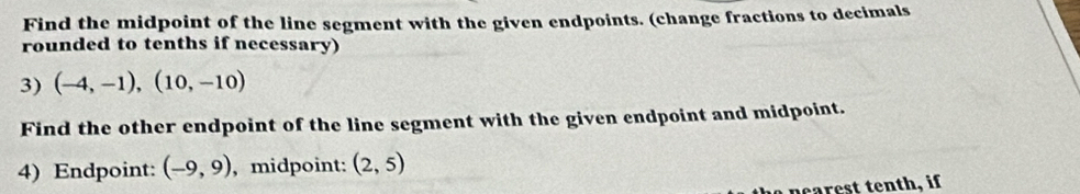 Find the midpoint of the line segment with the given endpoints. (change fractions to decimals 
rounded to tenths if necessary) 
3) (-4,-1),(10,-10)
Find the other endpoint of the line segment with the given endpoint and midpoint. 
4) Endpoint: (-9,9) , midpoint: (2,5)
ea rest tenth, if