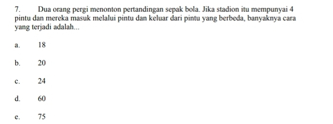 Dua orang pergi menonton pertandingan sepak bola. Jika stadion itu mempunyai 4
pintu dan mereka masuk melalui pintu dan keluar dari pintu yang berbeda, banyaknya cara
yang terjadi adalah...
a. 18
bì 20
c. 24
d. 60
e. 75