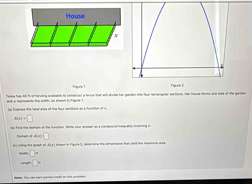 Figure 1 
Tessa has 40 ft of fencing available to construct a fence that will divide her garden into four rectangular sections. Her house forms one side of the garden 
and £ represents the width, as shown in Figure 1. 
(a) Express the total area of the four sections as a function of x.
A(x)=□
(b) Find the domain of the function. Write your answer as a compound inequality involving x. 
Domain of A(x):□
(c) Using the graph of A(x) shown in Figure 2, determine the dimensions that yield the maximum area. 
Width; □ ft
Length: □ ft
Note: You can earn partial credit on this problem.